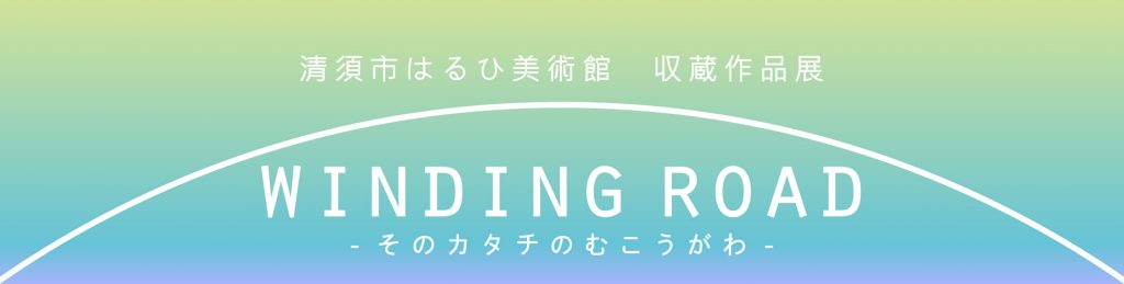 収蔵作品展「WINDING ROAD －そのカタチのむこうがわ－」清須市はるひ美術館