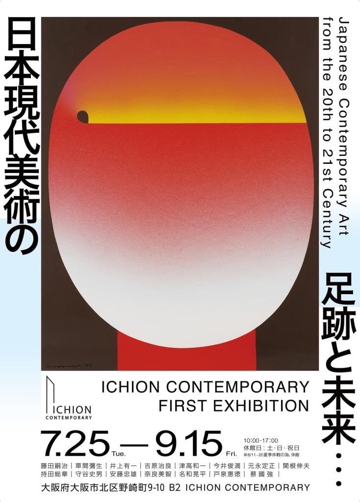 アジアでも類を見ない現代美術の発展は日本という地で、戦後から独特な形で進化を遂げ、現在まで脈々と繋がれてきました。 ICHION CONTEMPORARYでは、初のコレクション展としてその莫大で稀有な芸術文化資産の一部を皆さまと共に享受し、日本現代美術の軌跡を辿ります。吉原治良や元永定正など、戦後の日本でユニーク且つオリジナルの現代美術の表現を模索し続けた具体美術や、「物質」への関わり方とその精神性を表現した現代美術ムーブメント、モノ派をリードした関根伸夫。日本の抽象画のパイオニア的存在として、対象の形を抽象的に線でとらえ、色面と線による画面構成で独特の詩情ある画風を確立した津高和一。戦後まもなく世界的に高い評価を得た日本の現代書家井上有一は、東洋の精神を表す「書」と西洋の斬新な表現方法である「アクションペインティング」とを融合させ、紙と墨からなる「書」を現代芸術の文脈の中で、個人の表現物として昇華させました。火薬を用いた表現方法で自分独自の芸術的特性を見出し、日本での活動時に国際的な注目を集めた蔡國強。大阪出身で、独学でユニークな建築スタイルを確立し、日本を代表して世界で評価され続ける建築家、安藤忠雄。アンフォルメル運動を日本にもたらし、70年代以降には日本文化の要素を作品に取り入れ、自らの芸術を晩年まで追い求めて作風を模索した今井俊満。飛行機や椅子などの人工物を通して、人間という生命体そのものの存在と世界との関係性を問う持田総章。そして、その他20世紀と21世紀で日本を代表する作家である藤田嗣治、草間彌生、奈良美智、名和晃平などの作家たち。戦後の日本現代美術の勃興から日本現代美術界をリードした巨匠たちの表現、そして我々が生きる21世紀に注目を集める若手作家に至るまで、彼らがどのようにして日本の芸術運動と向き合い、世界との差別化を行ったのか、そして自分達の作品と格闘する中で、『世界との関係性』を模索し創り上げてきたのか、戦後の日本現代美術の足跡を追っていく中で、その変遷を観察、研究し、未来への行方を眺める展覧会です。 アーティスト名 ： 安藤忠雄、井上有一、今井俊満、草間彌生、蔡国強、関根伸夫、津高和一、戸泉恵徳、奈良美智、名和晃平、 藤田嗣治、持田総章、元永定正、守谷史男、吉原治良（五十音順）
