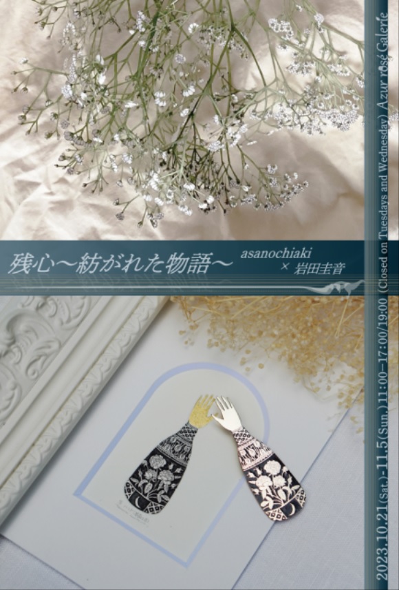 asanochiaki + 岩田圭音 「残心～紡がれた物語～」Azur rosé Galerie（アズールロゼギャラリー）