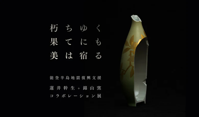 能登半島地震復興支援 蓮井幹生＋錦山窯コラボ展 「朽ちゆく果てにも美は宿る」【東京】YUGEN Gallery