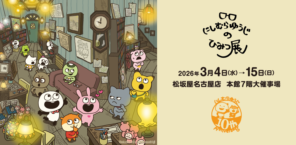 「活動10周年記念 にしむらゆうじのひみつ展」松坂屋名古屋店